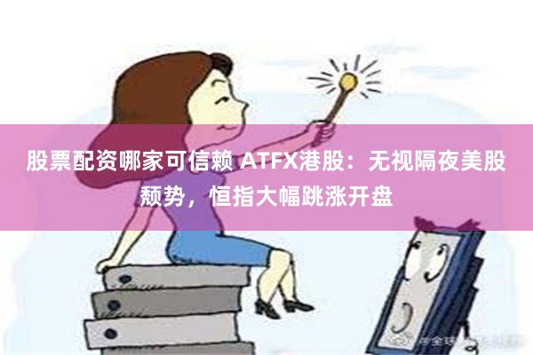 股票配资哪家可信赖 ATFX港股：无视隔夜美股颓势，恒指大幅跳涨开盘