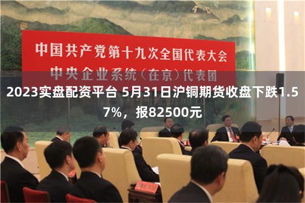 2023实盘配资平台 5月31日沪铜期货收盘下跌1.57%，报82500元