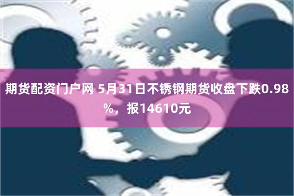 期货配资门户网 5月31日不锈钢期货收盘下跌0.98%，报14610元