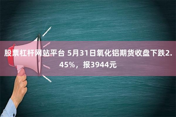 股票杠杆网站平台 5月31日氧化铝期货收盘下跌2.45%，报3944元