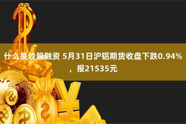 什么是炒股融资 5月31日沪铝期货收盘下跌0.94%，报21535元