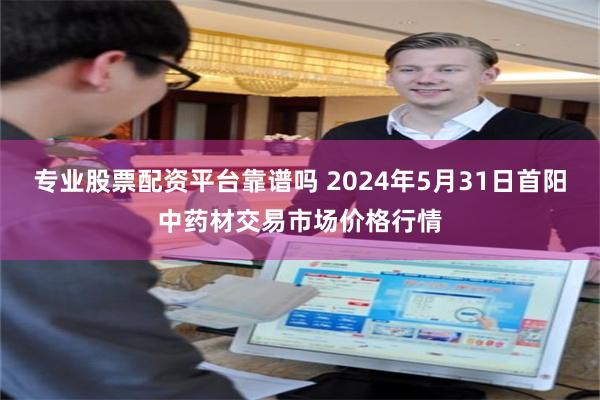 专业股票配资平台靠谱吗 2024年5月31日首阳中药材交易市场价格行情