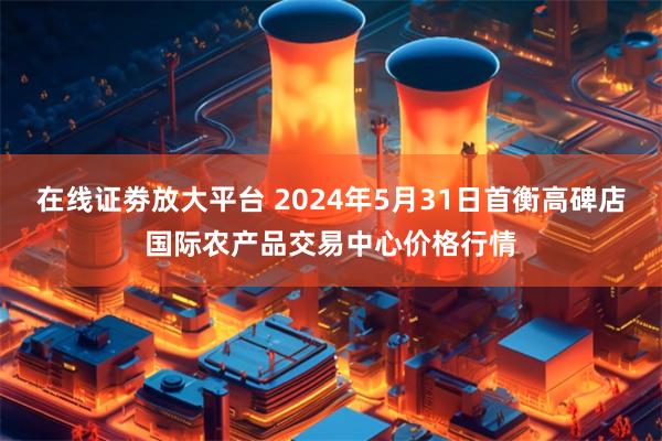 在线证劵放大平台 2024年5月31日首衡高碑店国际农产品交易中心价格行情