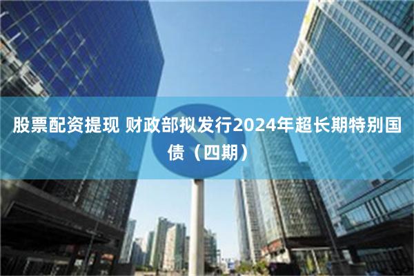 股票配资提现 财政部拟发行2024年超长期特别国债（四期）