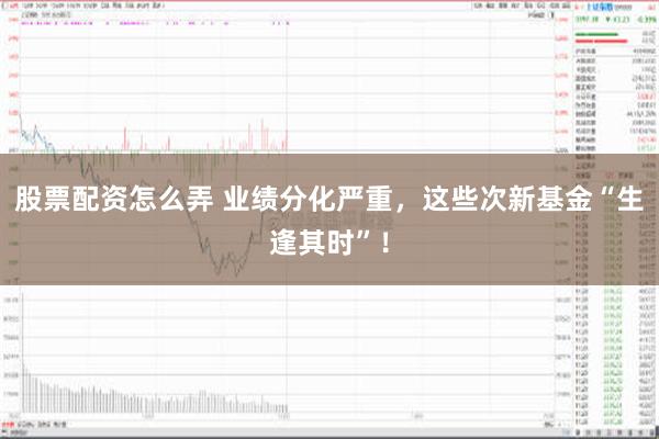 股票配资怎么弄 业绩分化严重，这些次新基金“生逢其时”！