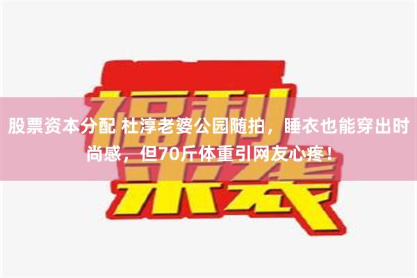 股票资本分配 杜淳老婆公园随拍，睡衣也能穿出时尚感，但70斤体重引网友心疼！