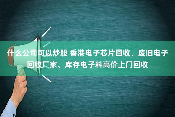 什么公司可以炒股 香港电子芯片回收、废旧电子回收厂家、库存电子料高价上门回收