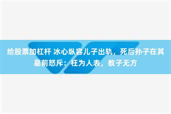 给股票加杠杆 冰心纵容儿子出轨，死后孙子在其墓前怒斥：枉为人表，教子无方