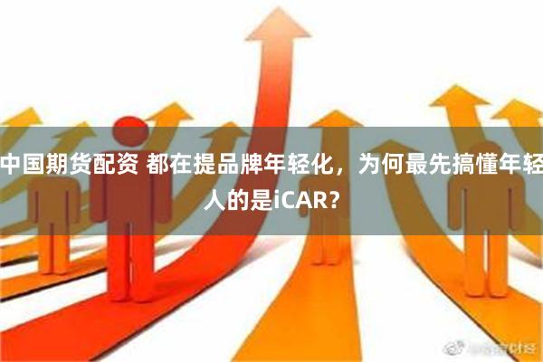 中国期货配资 都在提品牌年轻化，为何最先搞懂年轻人的是iCAR？