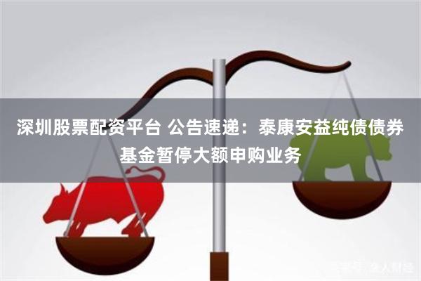 深圳股票配资平台 公告速递：泰康安益纯债债券基金暂停大额申购业务