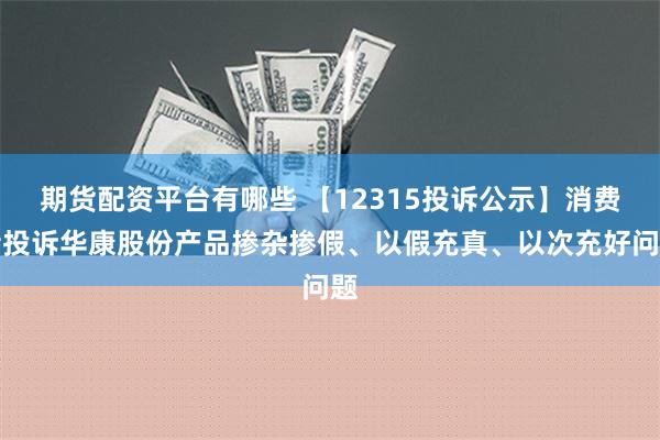 期货配资平台有哪些 【12315投诉公示】消费者投诉华康股份产品掺杂掺假、以假充真、以次充好问题