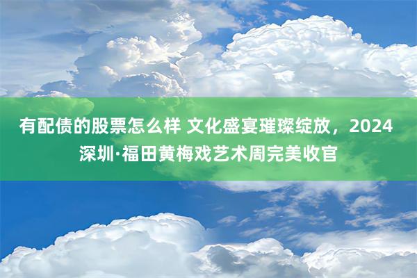 有配债的股票怎么样 文化盛宴璀璨绽放，2024 深圳·福田黄梅戏艺术周完美收官