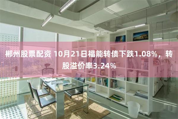 郴州股票配资 10月21日福能转债下跌1.08%，转股溢价率3.24%