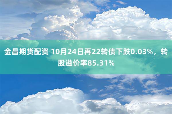 金昌期货配资 10月24日再22转债下跌0.03%，转股溢价率85.31%