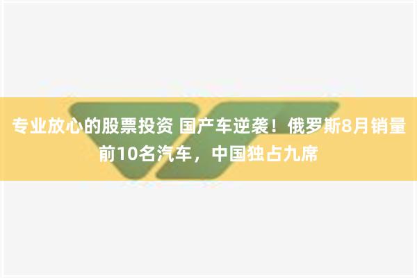 专业放心的股票投资 国产车逆袭！俄罗斯8月销量前10名汽车，中国独占九席