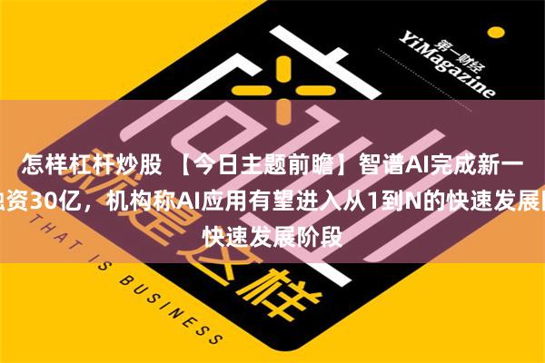 怎样杠杆炒股 【今日主题前瞻】智谱AI完成新一轮融资30亿，机构称AI应用有望进入从1到N的快速发展阶段