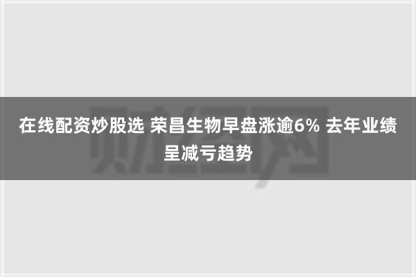 在线配资炒股选 荣昌生物早盘涨逾6% 去年业绩呈减亏趋势