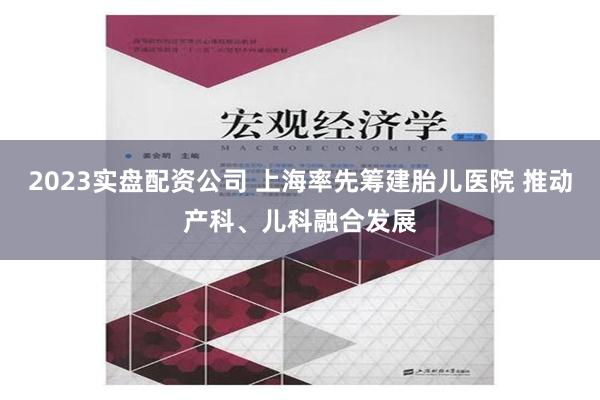 2023实盘配资公司 上海率先筹建胎儿医院 推动产科、儿科融合发展